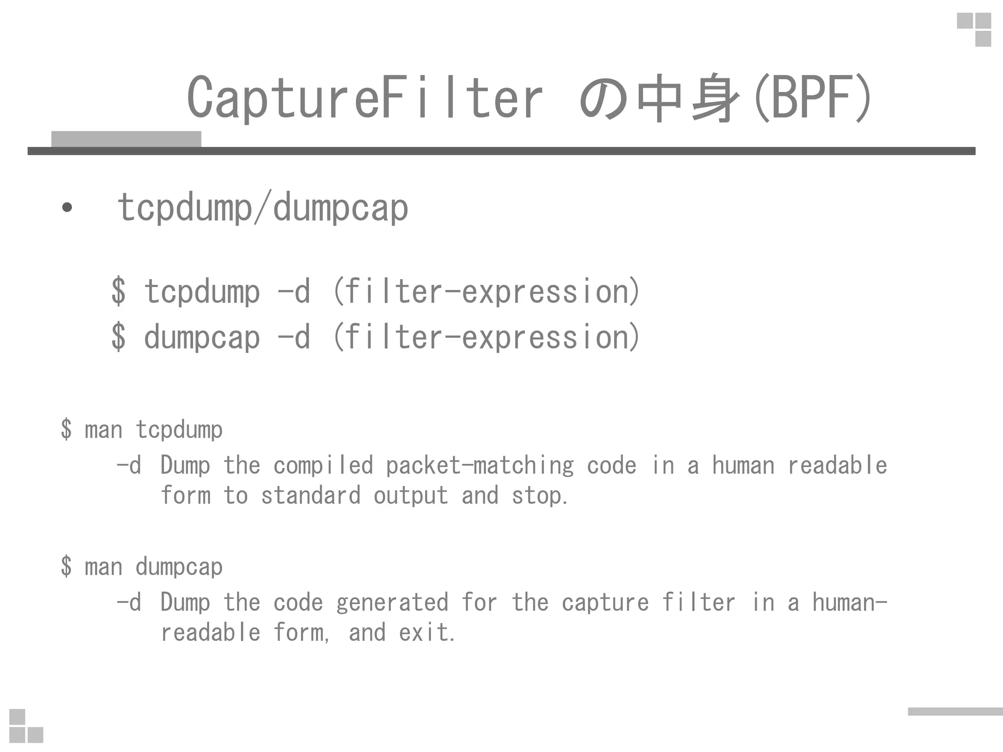 CaptureFilter の中身(BPF)
• tcpdump/dumpcap
$ tcpdump -d (filter-expression)
$ dumpcap -d (filter-expression)
$ man tcpdump
-d Dump the compiled packet-matching code in a human readable
form to standard output and stop.
$ man dumpcap
-d Dump the code generated for the capture filter in a human-
readable form, and exit.
 