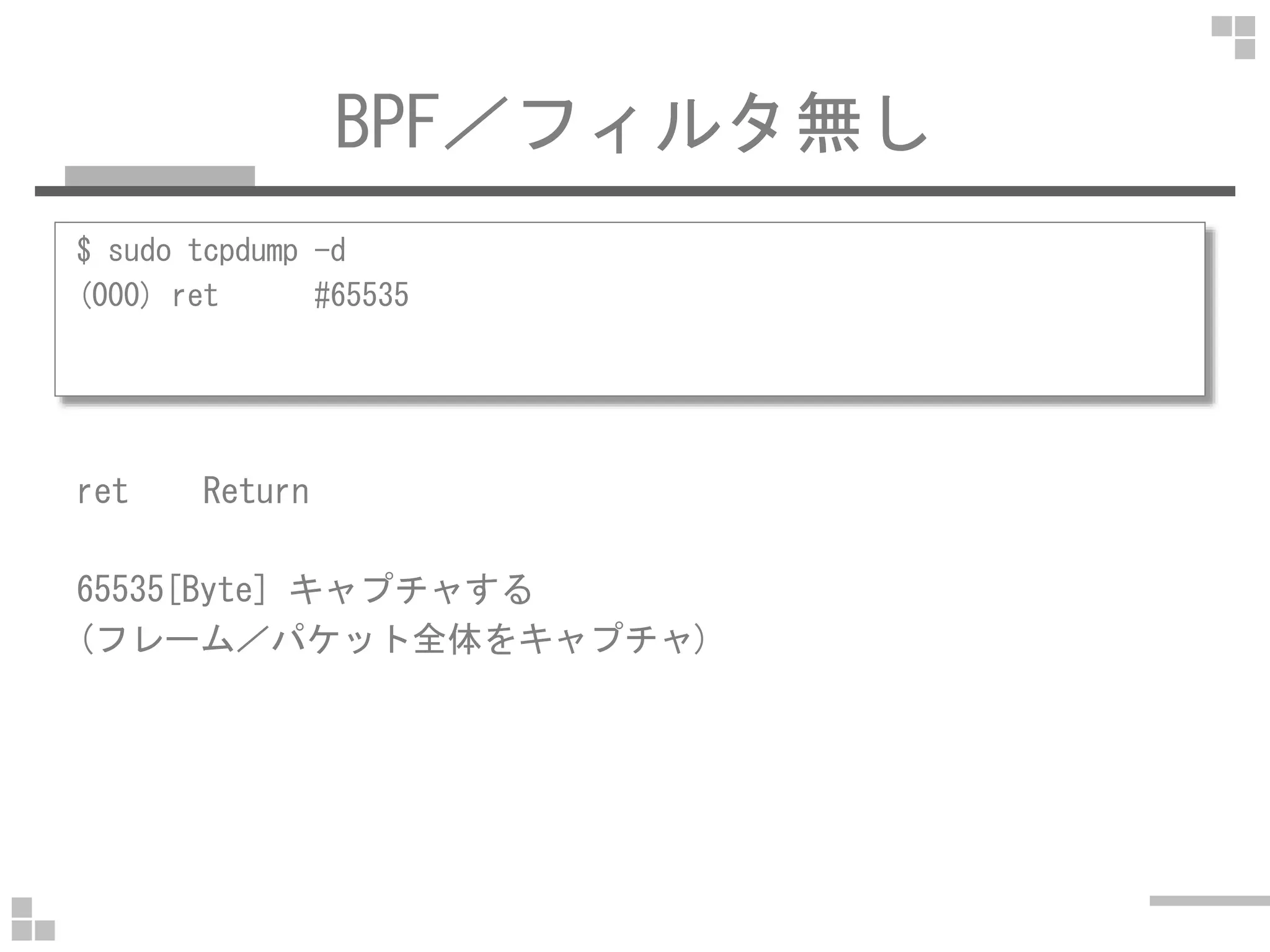 BPF／フィルタ無し
$ sudo tcpdump -d
(000) ret #65535
ret Returnret Return
65535[Byte] キャプチャする
(フレーム／パケット全体をキャプチャ)
 
