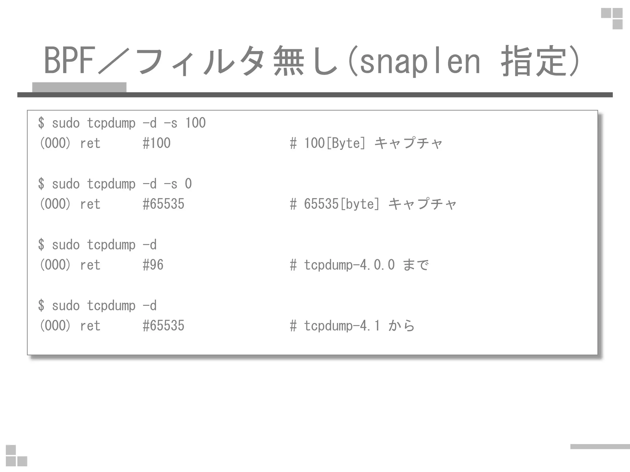 BPF／フィルタ無し(snaplen 指定)
$ sudo tcpdump -d -s 100
(000) ret #100 # 100[Byte] キャプチャ
$ sudo tcpdump -d -s 0
(000) ret #65535 # 65535[byte] キャプチャ
$ sudo tcpdump -d
(000) ret #96 # tcpdump-4.0.0 まで
$ sudo tcpdump -d
(000) ret #65535 # tcpdump-4.1 から
 