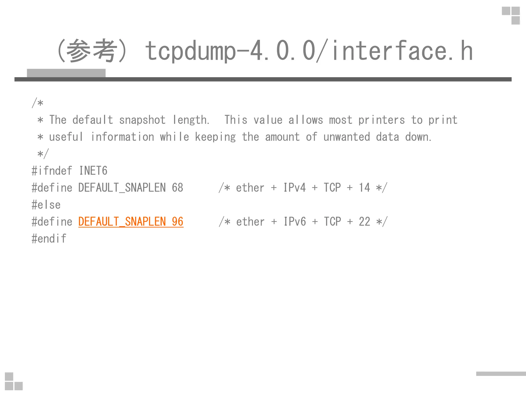 (参考) tcpdump-4.0.0/interface.h
/*
* The default snapshot length. This value allows most printers to print
* useful information while keeping the amount of unwanted data down.
*/
#ifndef INET6
#define DEFAULT_SNAPLEN 68 /* ether + IPv4 + TCP + 14 */
#else
#define DEFAULT_SNAPLEN 96 /* ether + IPv6 + TCP + 22 */
#endif
 