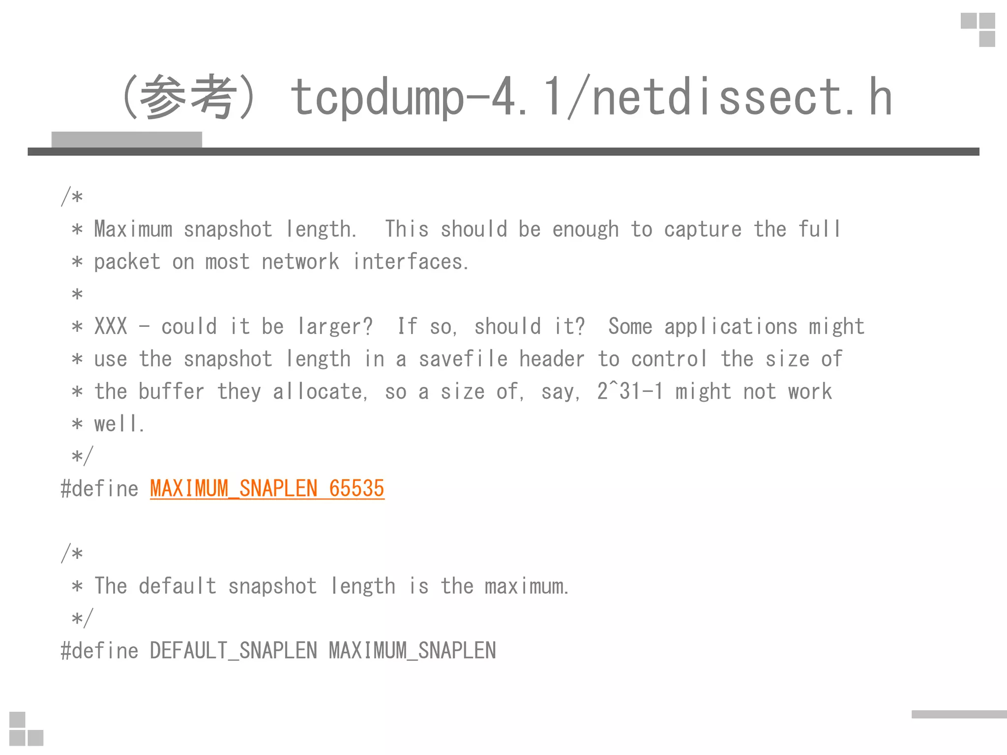 (参考) tcpdump-4.1/netdissect.h
/*
* Maximum snapshot length. This should be enough to capture the full
* packet on most network interfaces.
*
* XXX - could it be larger? If so, should it? Some applications might
* use the snapshot length in a savefile header to control the size of
* the buffer they allocate, so a size of, say, 2^31-1 might not work
* well.
*/
#define MAXIMUM_SNAPLEN 65535
/*
* The default snapshot length is the maximum.
*/
#define DEFAULT_SNAPLEN MAXIMUM_SNAPLEN
 