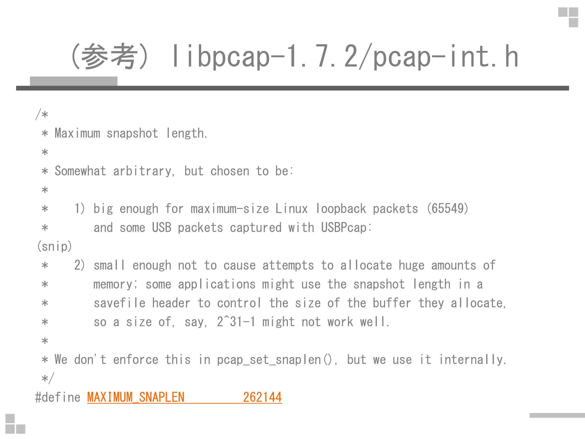 (参考) libpcap-1.7.2/pcap-int.h
/*
* Maximum snapshot length.
*
* Somewhat arbitrary, but chosen to be:
*
* 1) big enough for maximum-size Linux loopback packets (65549)
* and some USB packets captured with USBPcap:
(snip)
* 2) small enough not to cause attempts to allocate huge amounts of
* memory; some applications might use the snapshot length in a
* savefile header to control the size of the buffer they allocate,
* so a size of, say, 2^31-1 might not work well.
*
* We don't enforce this in pcap_set_snaplen(), but we use it internally.
*/
#define MAXIMUM_SNAPLEN 262144
 