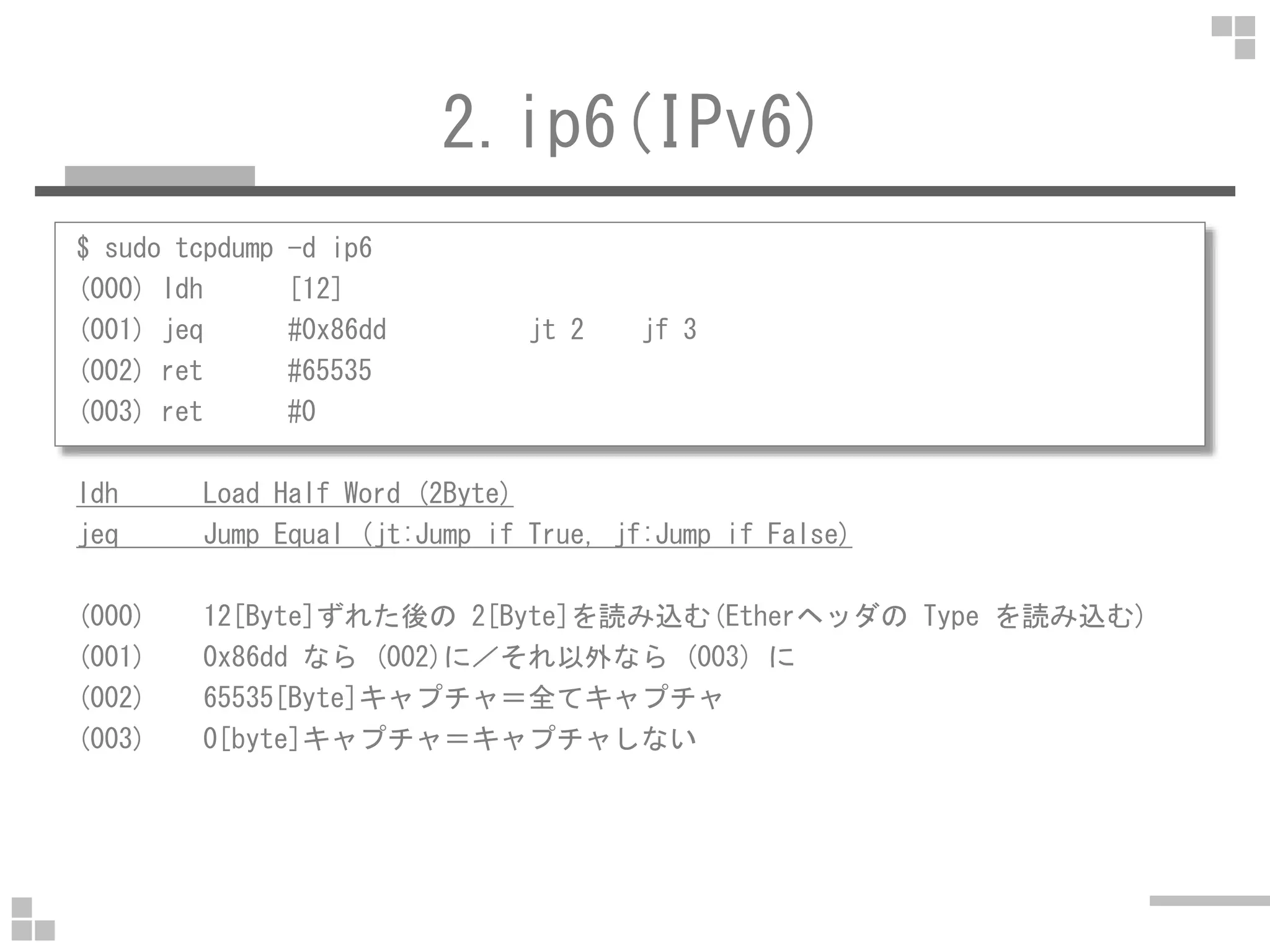 2.ip6(IPv6)
$ sudo tcpdump -d ip6
(000) ldh [12]
(001) jeq #0x86dd jt 2 jf 3
(002) ret #65535
(003) ret #0
ldh Load Half Word (2Byte)
jeq Jump Equal (jt:Jump if True, jf:Jump if False)
(000) 12[Byte]ずれた後の 2[Byte]を読み込む(Etherヘッダの Type を読み込む)
(001) 0x86dd なら (002)に／それ以外なら (003) に
(002) 65535[Byte]キャプチャ＝全てキャプチャ
(003) 0[byte]キャプチャ＝キャプチャしない
 