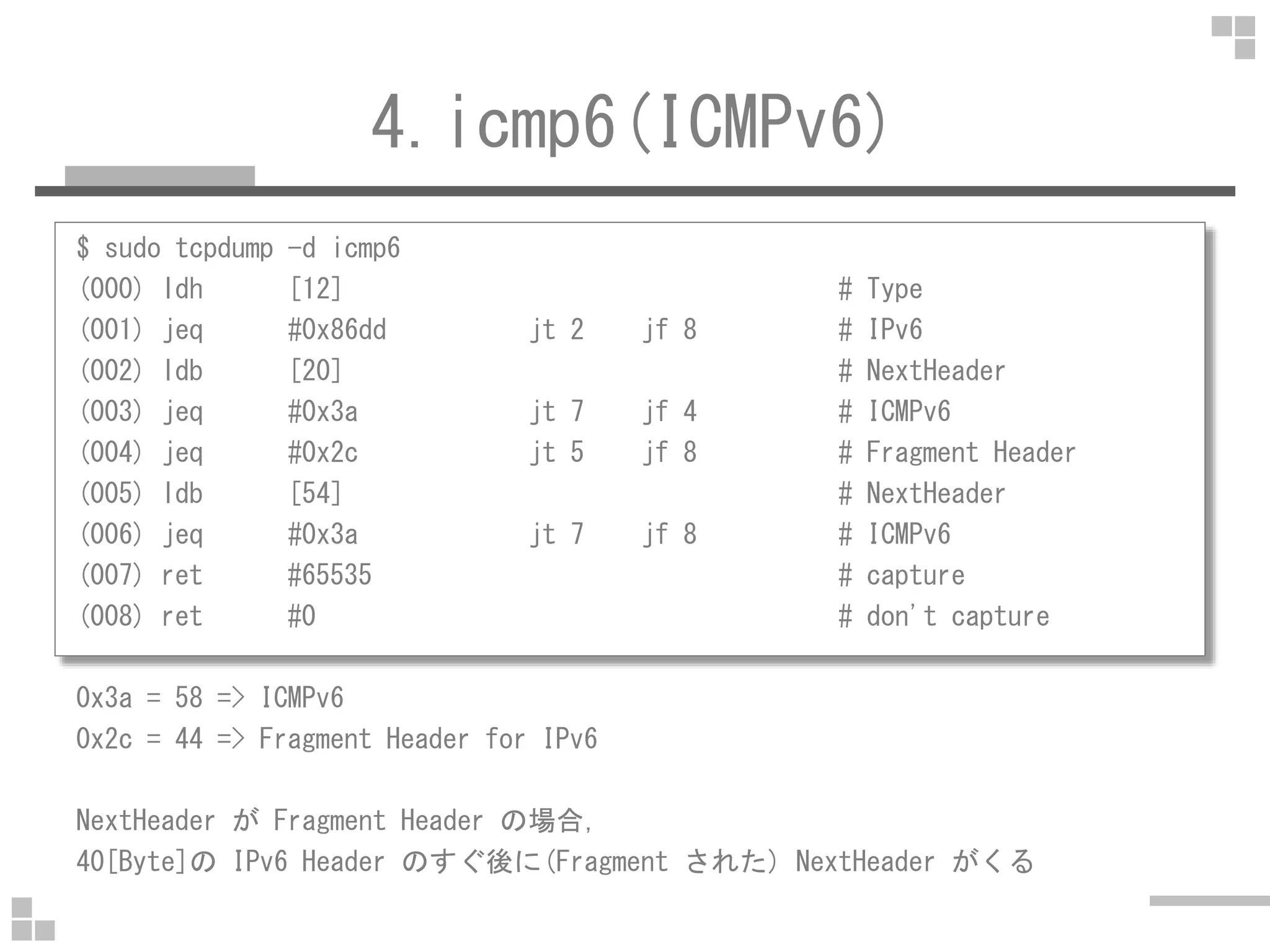4.icmp6(ICMPv6)
$ sudo tcpdump -d icmp6
(000) ldh [12] # Type
(001) jeq #0x86dd jt 2 jf 8 # IPv6
(002) ldb [20] # NextHeader
(003) jeq #0x3a jt 7 jf 4 # ICMPv6
(004) jeq #0x2c jt 5 jf 8 # Fragment Header
(005) ldb [54] # NextHeader
(006) jeq #0x3a jt 7 jf 8 # ICMPv6
(007) ret #65535 # capture
(008) ret #0 # don't capture
0x3a = 58 => ICMPv6
0x2c = 44 => Fragment Header for IPv6
NextHeader が Fragment Header の場合，
40[Byte]の IPv6 Header のすぐ後に(Fragment された) NextHeader がくる
 