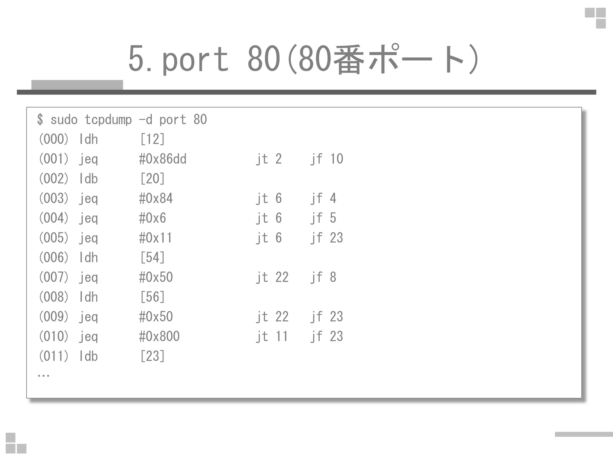 5.port 80(80番ポート)
$ sudo tcpdump -d port 80
(000) ldh [12]
(001) jeq #0x86dd jt 2 jf 10
(002) ldb [20]
(003) jeq #0x84 jt 6 jf 4
(004) jeq #0x6 jt 6 jf 5
(005) jeq #0x11 jt 6 jf 23
(006) ldh [54]
(007) jeq #0x50 jt 22 jf 8
(008) ldh [56]
(009) jeq #0x50 jt 22 jf 23
(010) jeq #0x800 jt 11 jf 23
(011) ldb [23]
…
 