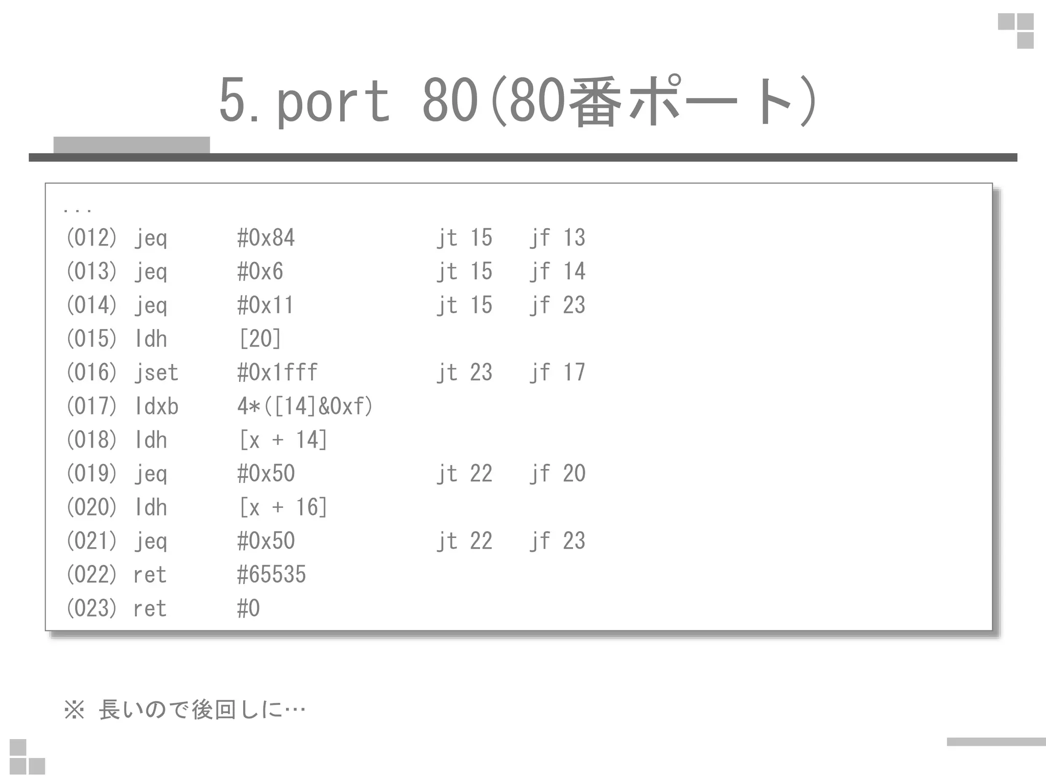 5.port 80(80番ポート)
...
(012) jeq #0x84 jt 15 jf 13
(013) jeq #0x6 jt 15 jf 14
(014) jeq #0x11 jt 15 jf 23
(015) ldh [20]
(016) jset #0x1fff jt 23 jf 17
(017) ldxb 4*([14]&0xf)
(018) ldh [x + 14]
(019) jeq #0x50 jt 22 jf 20
(020) ldh [x + 16]
(021) jeq #0x50 jt 22 jf 23
(022) ret #65535
(023) ret #0
※ 長いので後回しに…
 