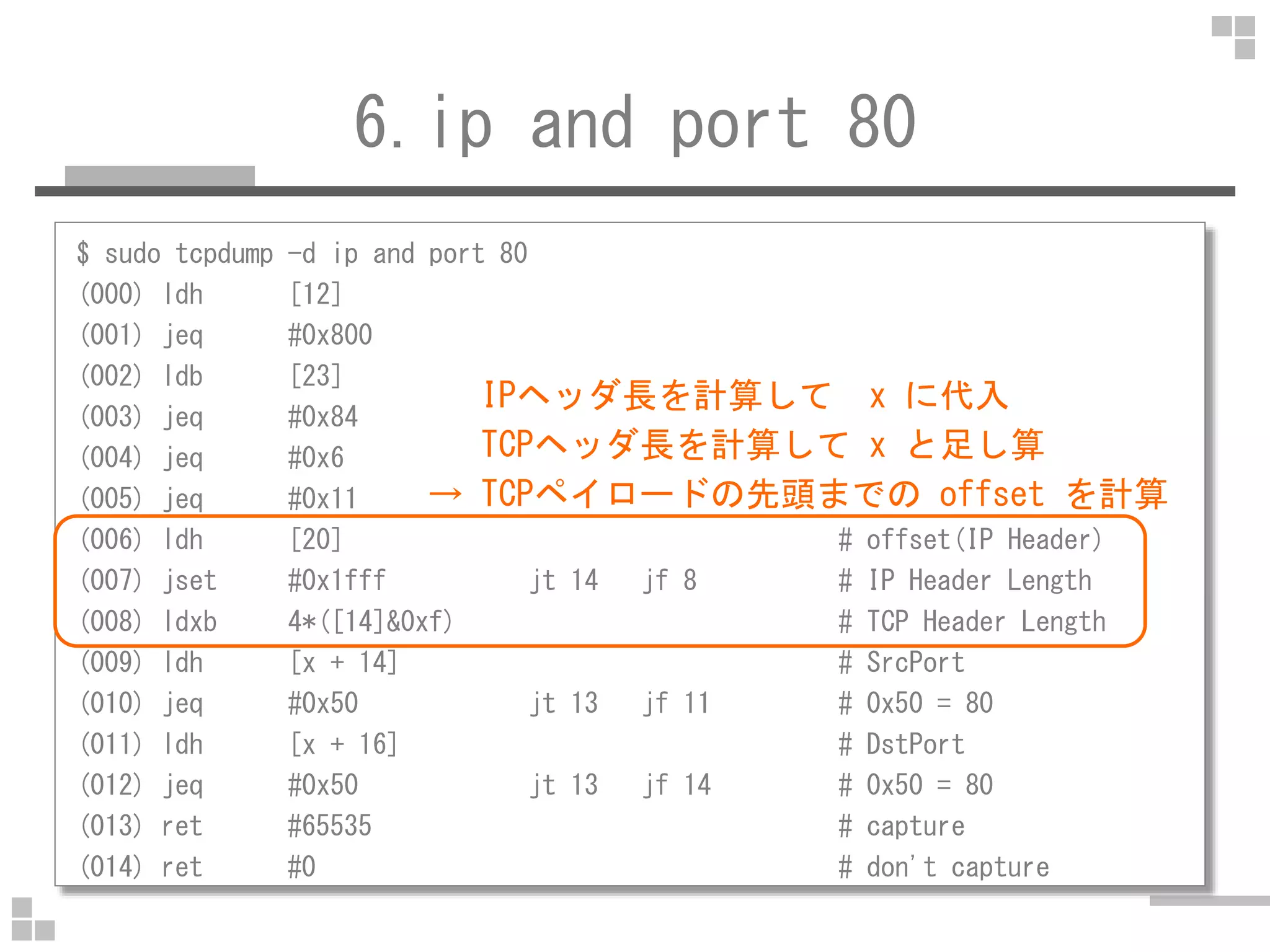 6.ip and port 80
$ sudo tcpdump -d ip and port 80
(000) ldh [12] # Type
(001) jeq #0x800 jt 2 jf 14 # IPv4
(002) ldb [23] # Protocol
(003) jeq #0x84 jt 6 jf 4 # SCTP
(004) jeq #0x6 jt 6 jf 5 # TCP
IPヘッダ長を計算して x に代入
TCPヘッダ長を計算して x と足し算
→ TCPペイロードの先頭までの offset を計算(005) jeq #0x11 jt 6 jf 14 # UDP
(006) ldh [20] # offset(IP Header)
(007) jset #0x1fff jt 14 jf 8 # IP Header Length
(008) ldxb 4*([14]&0xf) # TCP Header Length
(009) ldh [x + 14] # SrcPort
(010) jeq #0x50 jt 13 jf 11 # 0x50 = 80
(011) ldh [x + 16] # DstPort
(012) jeq #0x50 jt 13 jf 14 # 0x50 = 80
(013) ret #65535 # capture
(014) ret #0 # don't capture
→ TCPペイロードの先頭までの offset を計算
 