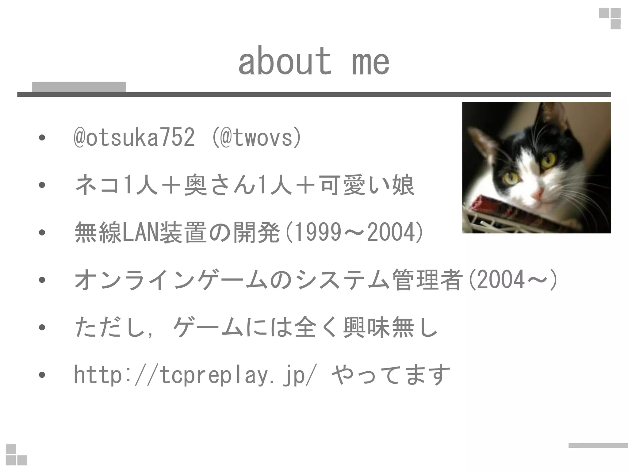 about me
• @otsuka752 (@twovs)
• ネコ1人＋奥さん1人＋可愛い娘
• 無線LAN装置の開発(1999～2004)• 無線LAN装置の開発(1999～2004)
• オンラインゲームのシステム管理者(2004～)
• ただし，ゲームには全く興味無し
• http://tcpreplay.jp/ やってます
 
