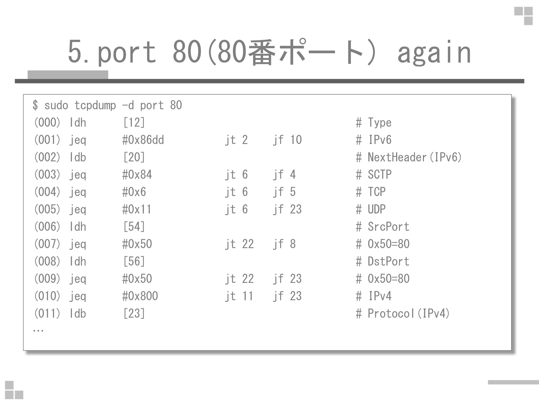 5.port 80(80番ポート) again
$ sudo tcpdump -d port 80
(000) ldh [12] # Type
(001) jeq #0x86dd jt 2 jf 10 # IPv6
(002) ldb [20] # NextHeader(IPv6)
(003) jeq #0x84 jt 6 jf 4 # SCTP
(004) jeq #0x6 jt 6 jf 5 # TCP
(005) jeq #0x11 jt 6 jf 23 # UDP
(006) ldh [54] # SrcPort
(007) jeq #0x50 jt 22 jf 8 # 0x50=80
(008) ldh [56] # DstPort
(009) jeq #0x50 jt 22 jf 23 # 0x50=80
(010) jeq #0x800 jt 11 jf 23 # IPv4
(011) ldb [23] # Protocol(IPv4)
…
 