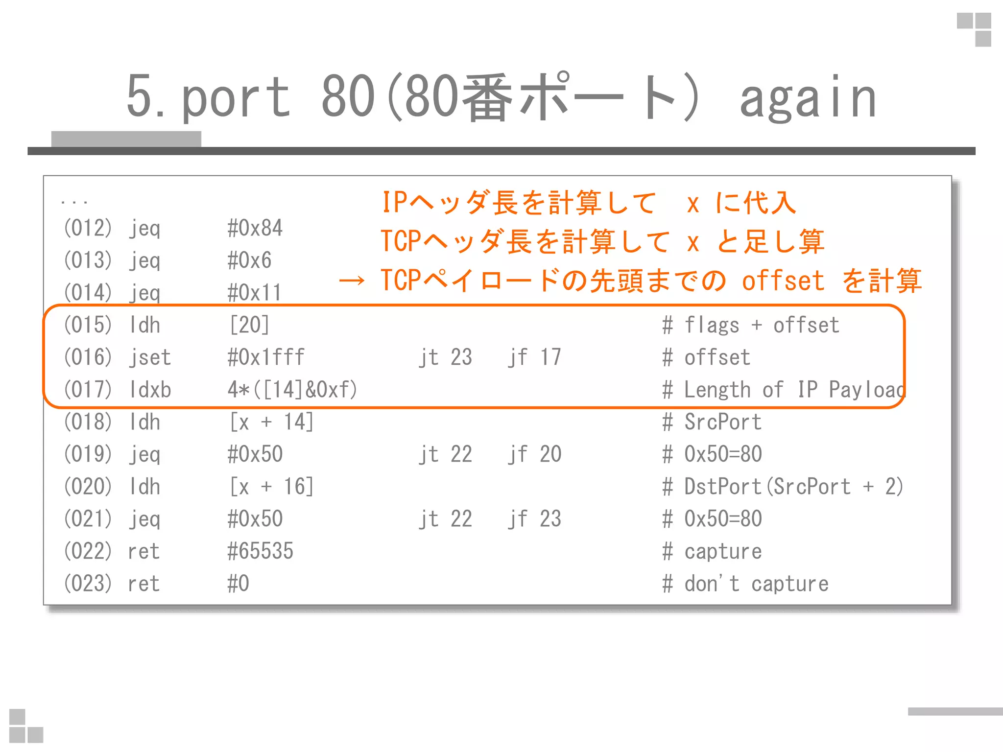 5.port 80(80番ポート) again
...
(012) jeq #0x84 jt 15 jf 13 # SCTP
(013) jeq #0x6 jt 15 jf 14 # TCP
(014) jeq #0x11 jt 15 jf 23 # UDP
(015) ldh [20] # flags + offset
(016) jset #0x1fff jt 23 jf 17 # offset
IPヘッダ長を計算して x に代入
TCPヘッダ長を計算して x と足し算
→ TCPペイロードの先頭までの offset を計算
(017) ldxb 4*([14]&0xf) # Length of IP Payload
(018) ldh [x + 14] # SrcPort
(019) jeq #0x50 jt 22 jf 20 # 0x50=80
(020) ldh [x + 16] # DstPort(SrcPort + 2)
(021) jeq #0x50 jt 22 jf 23 # 0x50=80
(022) ret #65535 # capture
(023) ret #0 # don't capture
 