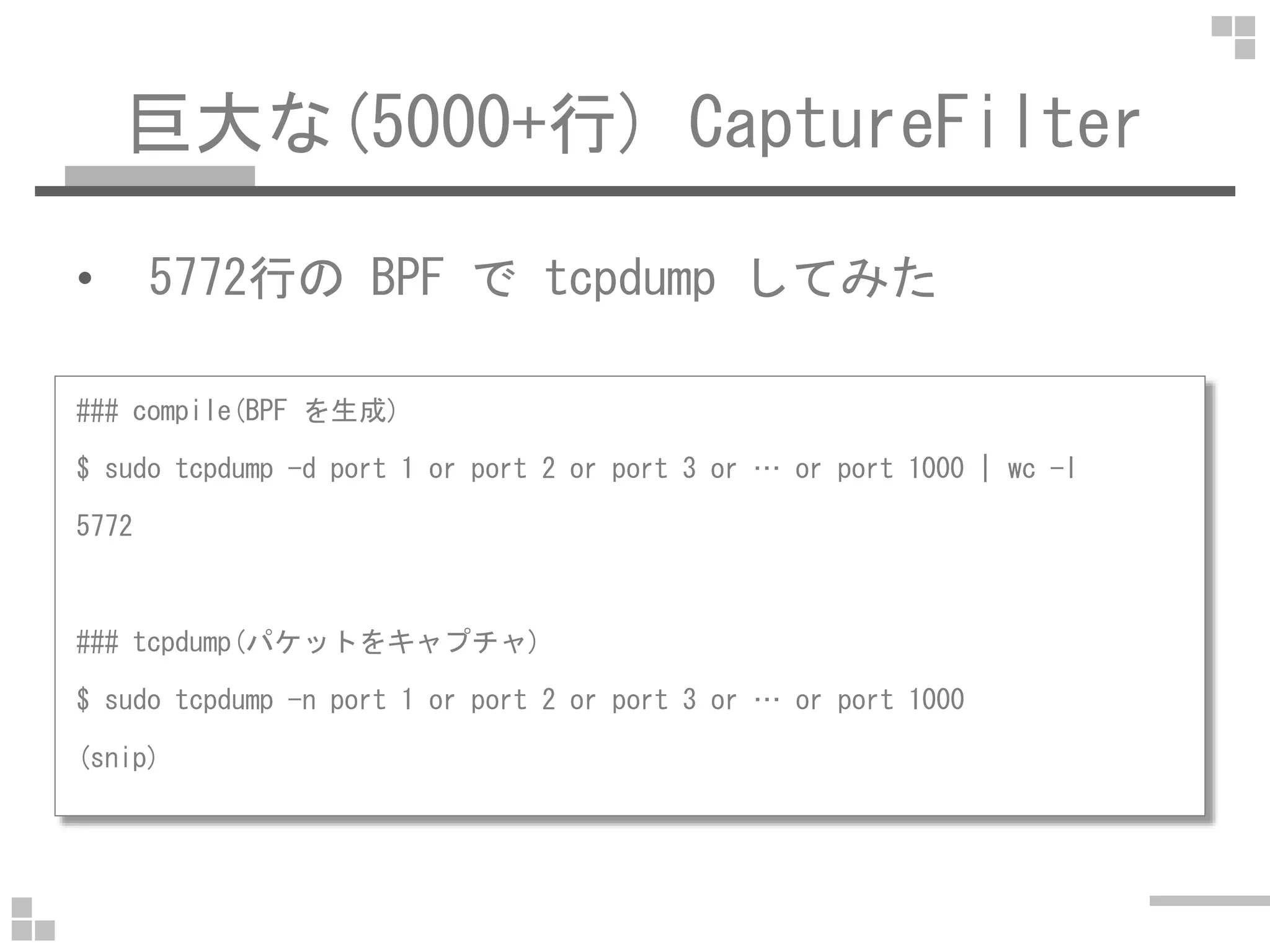 巨大な(5000+行) CaptureFilter
• 5772行の BPF で tcpdump してみた
### compile(BPF を生成)
$ sudo tcpdump -d port 1 or port 2 or port 3 or … or port 1000 | wc -l$ sudo tcpdump -d port 1 or port 2 or port 3 or … or port 1000 | wc -l
5772
### tcpdump(パケットをキャプチャ)
$ sudo tcpdump -n port 1 or port 2 or port 3 or … or port 1000
(snip)
 