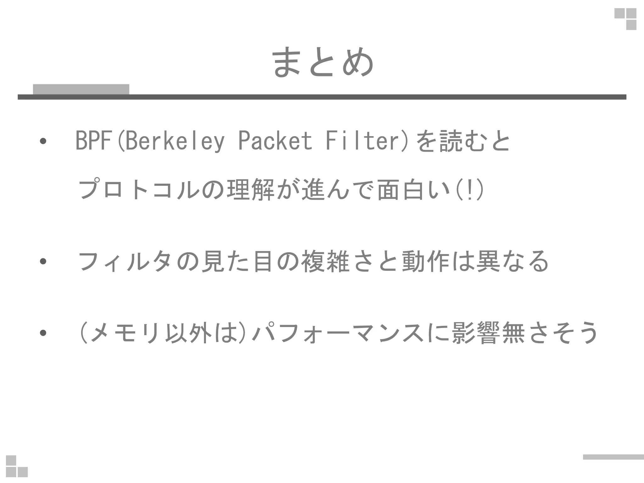 まとめ
• BPF(Berkeley Packet Filter)を読むと
プロトコルの理解が進んで面白い(!)
• フィルタの見た目の複雑さと動作は異なる
• (メモリ以外は)パフォーマンスに影響無さそう
 