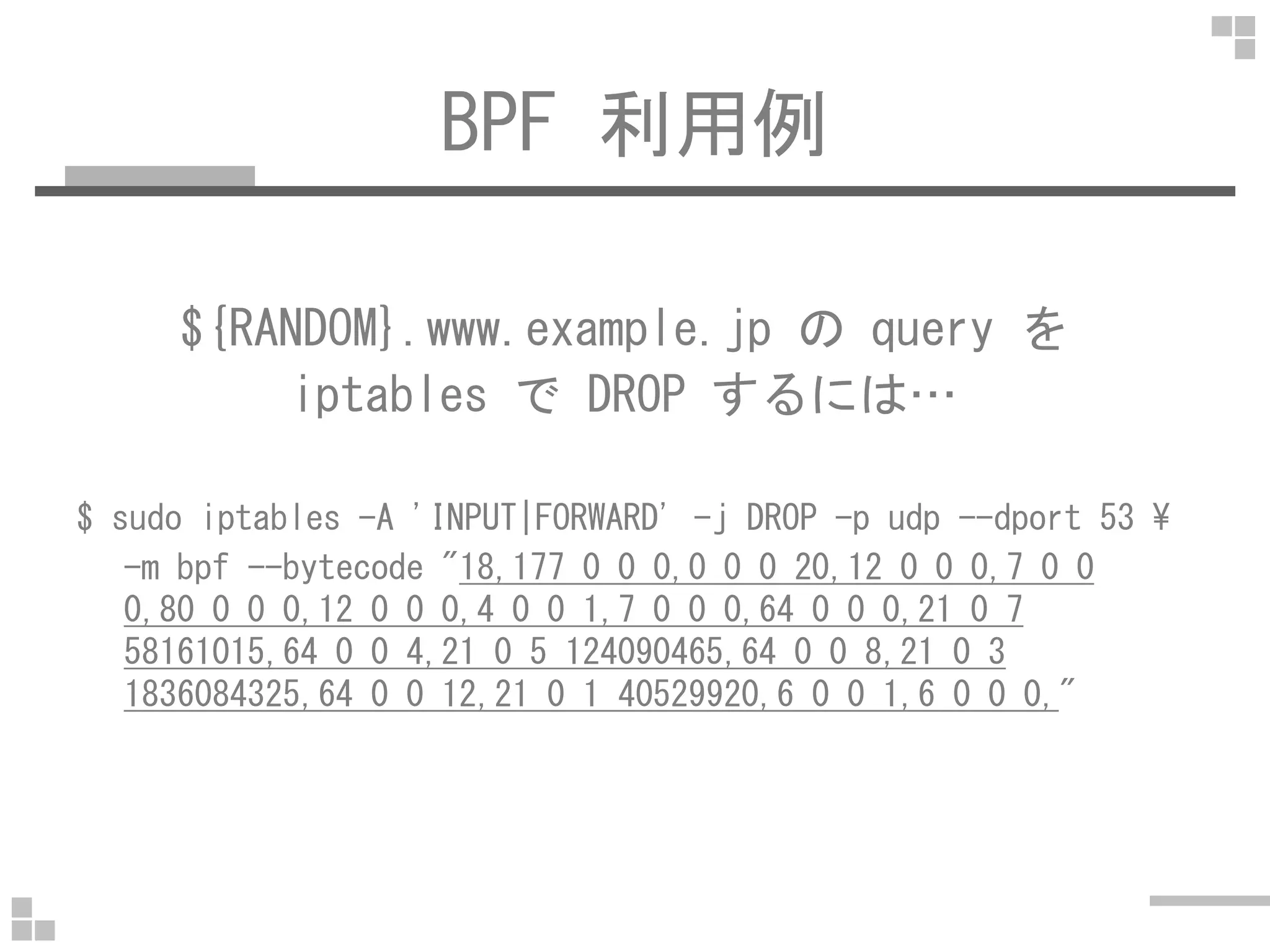 BPF 利用例
${RANDOM}.www.example.jp の query を
iptables で DROP するには…
$ sudo iptables -A 'INPUT|FORWARD' -j DROP -p udp --dport 53 ¥
-m bpf --bytecode "18,177 0 0 0,0 0 0 20,12 0 0 0,7 0 0
0,80 0 0 0,12 0 0 0,4 0 0 1,7 0 0 0,64 0 0 0,21 0 7
58161015,64 0 0 4,21 0 5 124090465,64 0 0 8,21 0 3
1836084325,64 0 0 12,21 0 1 40529920,6 0 0 1,6 0 0 0,"
 