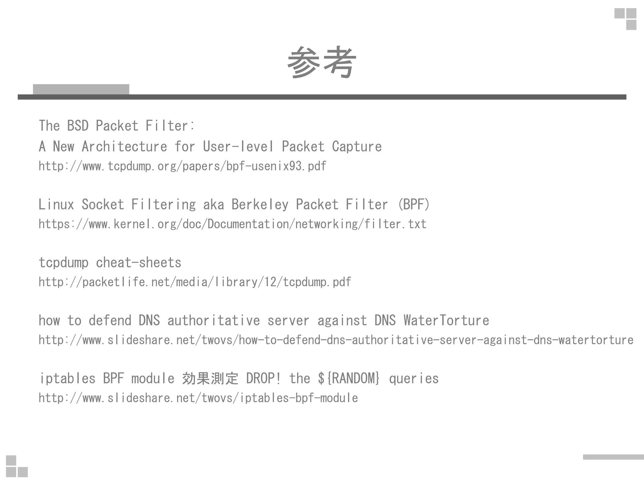 参考
The BSD Packet Filter:
A New Architecture for User-level Packet Capture
http://www.tcpdump.org/papers/bpf-usenix93.pdf
Linux Socket Filtering aka Berkeley Packet Filter (BPF)
https://www.kernel.org/doc/Documentation/networking/filter.txt
tcpdump cheat-sheets
http://packetlife.net/media/library/12/tcpdump.pdf
how to defend DNS authoritative server against DNS WaterTorture
http://www.slideshare.net/twovs/how-to-defend-dns-authoritative-server-against-dns-watertorture
iptables BPF module 効果測定 DROP! the ${RANDOM} queries
http://www.slideshare.net/twovs/iptables-bpf-module
 