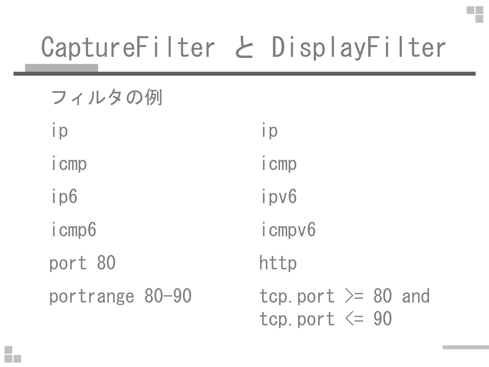 CaptureFilter と DisplayFilter
フィルタの例
ip ip
icmp icmp
ip6 ipv6
icmp6 icmpv6
port 80 http
portrange 80-90 tcp.port >= 80 and
tcp.port <= 90
 