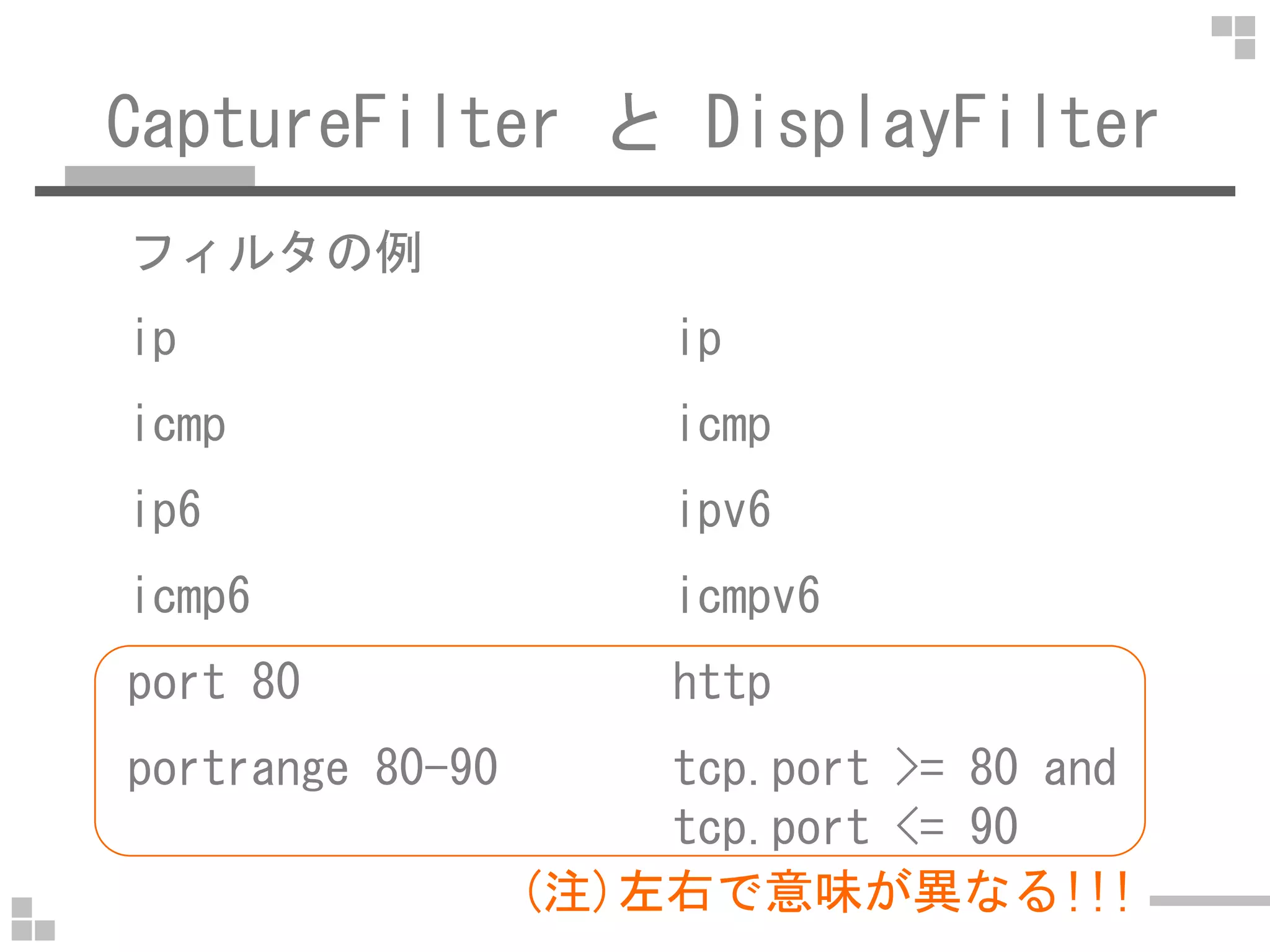 CaptureFilter と DisplayFilter
フィルタの例
ip ip
icmp icmp
ip6 ipv6
icmp6 icmpv6
port 80 http
portrange 80-90 tcp.port >= 80 and
tcp.port <= 90
(注)左右で意味が異なる!!!
 