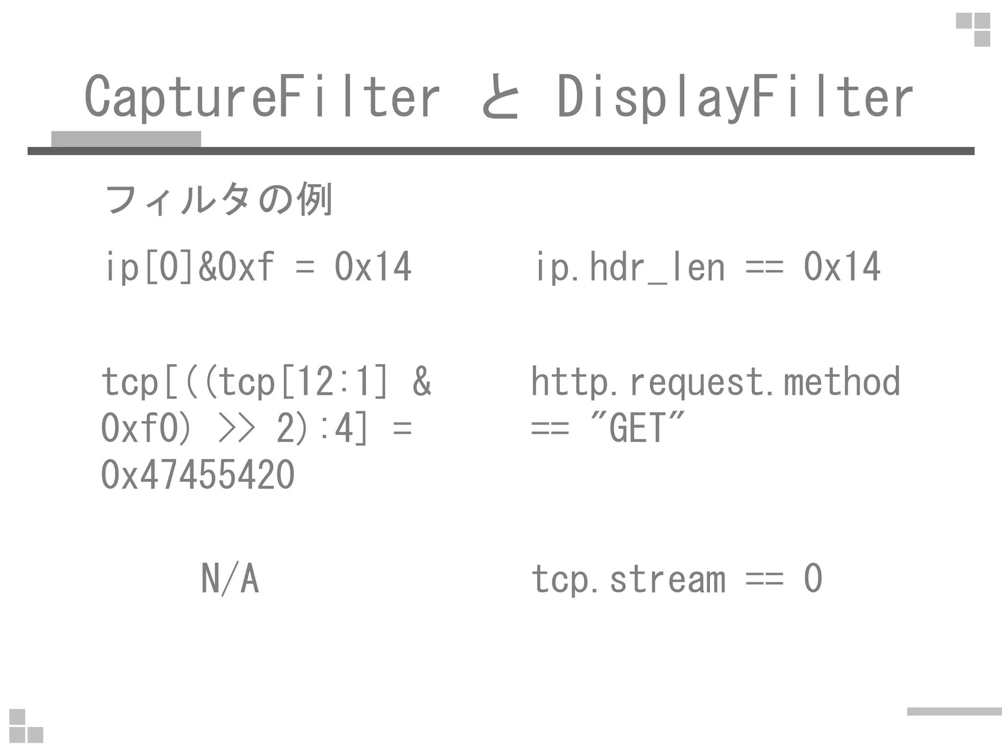 CaptureFilter と DisplayFilter
フィルタの例
ip[0]&0xf = 0x14 ip.hdr_len == 0x14
tcp[((tcp[12:1] & http.request.methodtcp[((tcp[12:1] &
0xf0) >> 2):4] =
0x47455420
http.request.method
== "GET"
N/A tcp.stream == 0
 