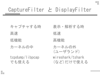 CaptureFilter と DisplayFilter
キャプチャする時 表示・解析する時
高速 低速
低機能 高機能
カーネルの中 カーネルの外
(ユーザランド)
tcpdump/libpcap
でも使える
wireshark/tshar...