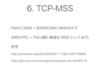 • Flets (1454) < SORACOM(1464)なので
• AWS/VPC + Flet s網に最適な MSS にしてる(?)
• 参考
http://d.hatena.ne.jp/j3tm0t0/20111108/1320776609
http://jpn.nec.com/univerge/ix/faq/ipsec-ike.html#Q1-8
6. TCP-MSS
 