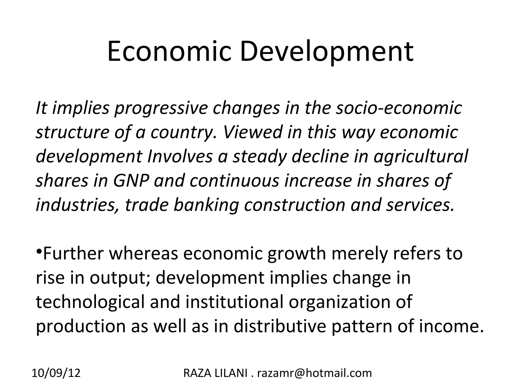 Economic Development
It implies progressive changes in the socio-economic
structure of a country. Viewed in this way economic
development Involves a steady decline in agricultural
shares in GNP and continuous increase in shares of
industries, trade banking construction and services.

•Further whereas economic growth merely refers to
rise in output; development implies change in
technological and institutional organization of
production as well as in distributive pattern of income.

10/09/12          RAZA LILANI . razamr@hotmail.com
 