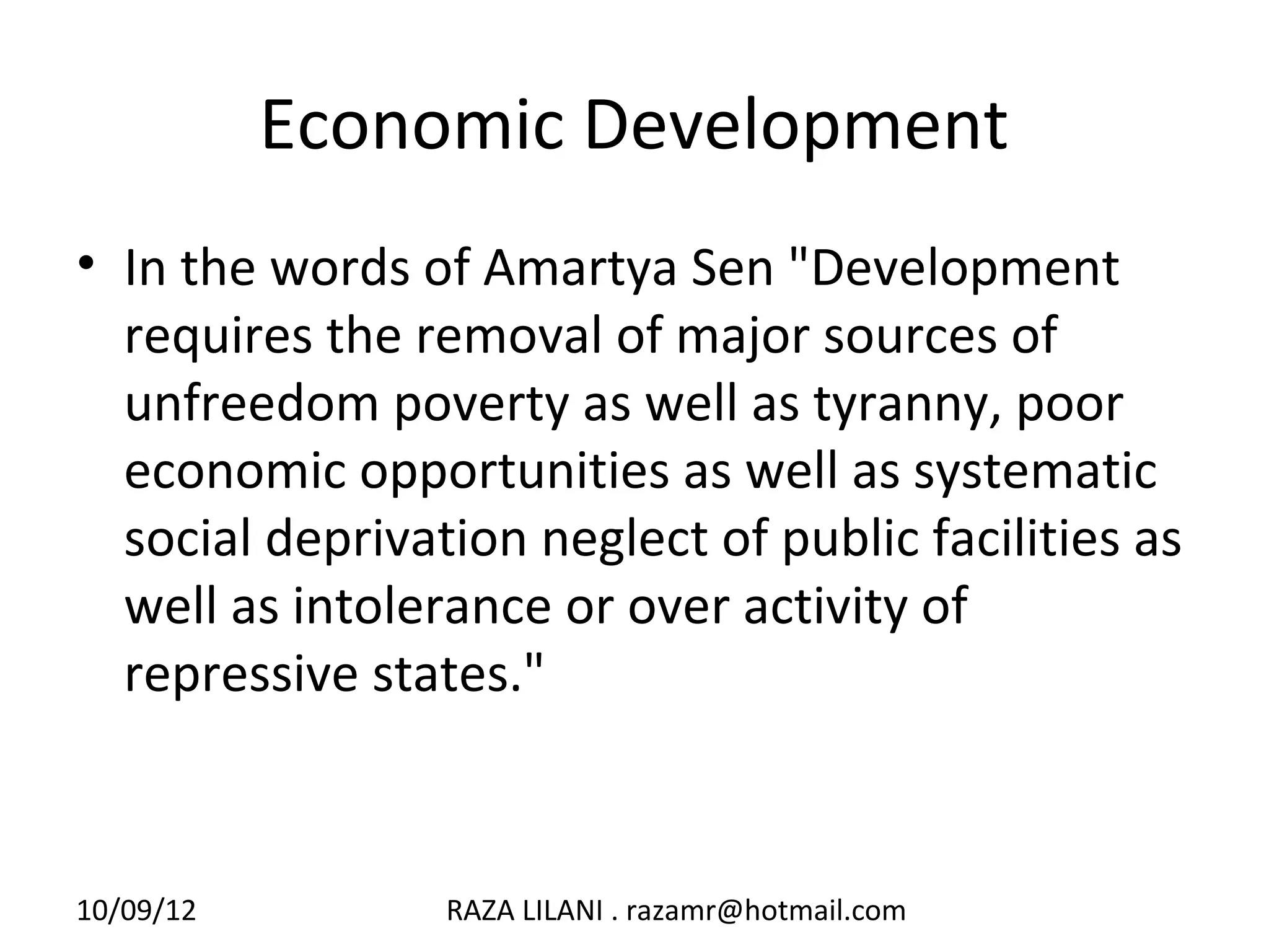 Economic Development
• In the words of Amartya Sen "Development
  requires the removal of major sources of
  unfreedom poverty as well as tyranny, poor
  economic opportunities as well as systematic
  social deprivation neglect of public facilities as
  well as intolerance or over activity of
  repressive states."



10/09/12         RAZA LILANI . razamr@hotmail.com
 