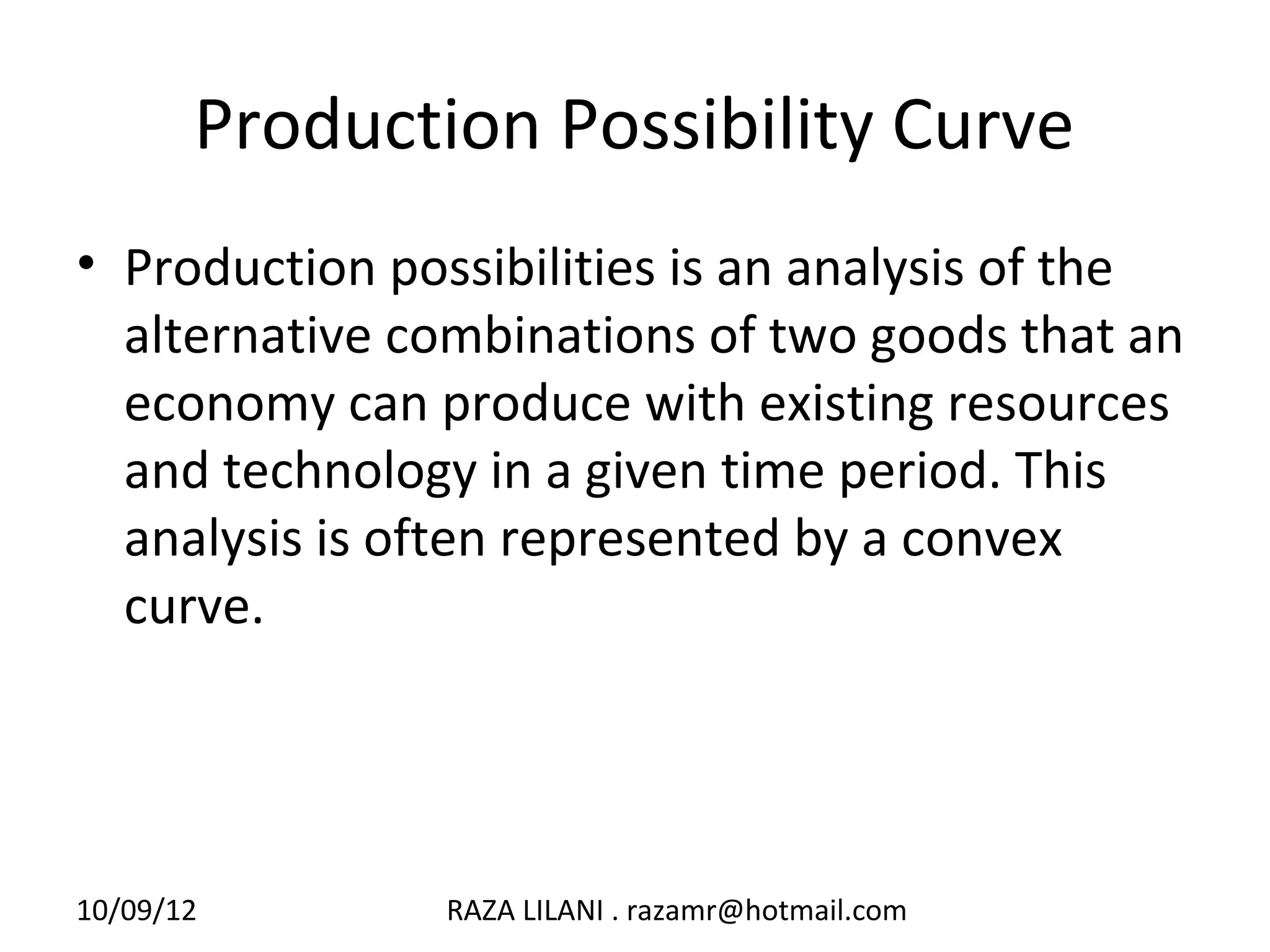 Production Possibility Curve
• Production possibilities is an analysis of the
  alternative combinations of two goods that an
  economy can produce with existing resources
  and technology in a given time period. This
  analysis is often represented by a convex
  curve.




10/09/12        RAZA LILANI . razamr@hotmail.com
 