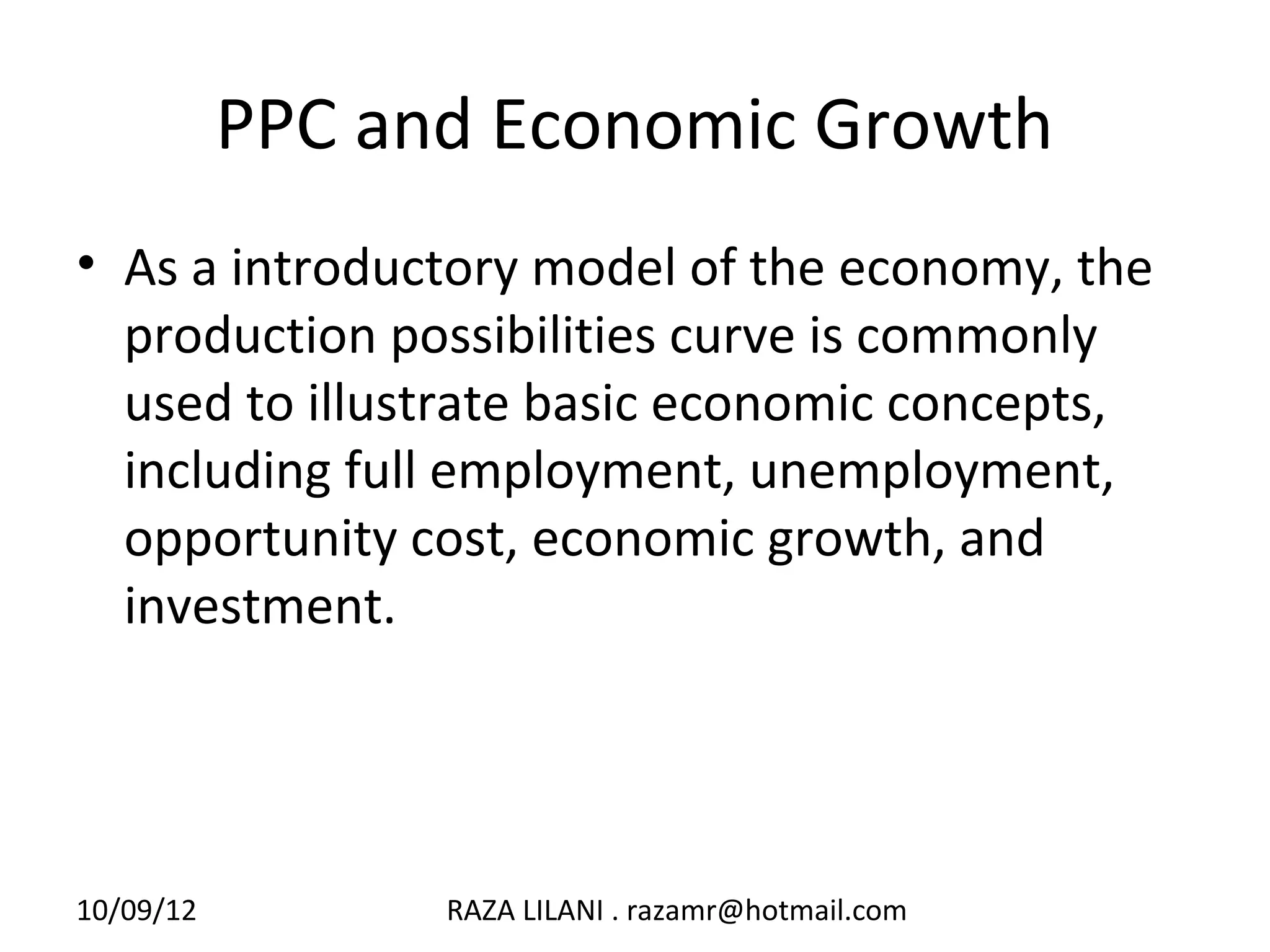 PPC and Economic Growth
• As a introductory model of the economy, the
  production possibilities curve is commonly
  used to illustrate basic economic concepts,
  including full employment, unemployment,
  opportunity cost, economic growth, and
  investment.




10/09/12         RAZA LILANI . razamr@hotmail.com
 