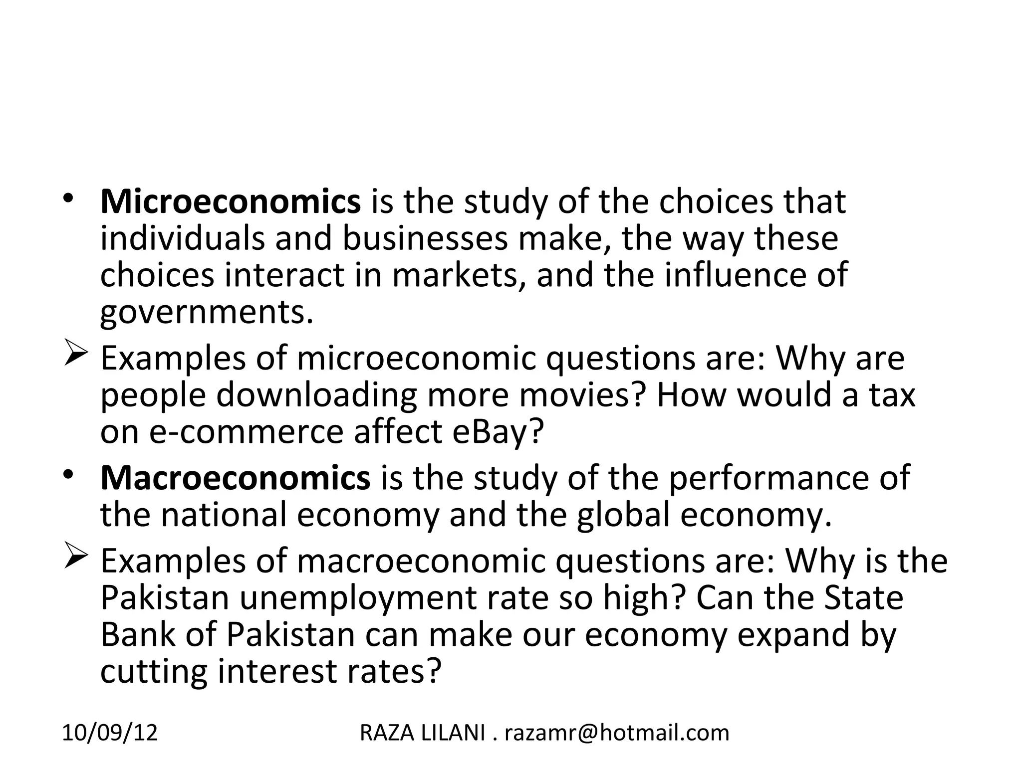 • Microeconomics is the study of the choices that
  individuals and businesses make, the way these
  choices interact in markets, and the influence of
  governments.
 Examples of microeconomic questions are: Why are
  people downloading more movies? How would a tax
  on e-commerce affect eBay?
• Macroeconomics is the study of the performance of
  the national economy and the global economy.
 Examples of macroeconomic questions are: Why is the
  Pakistan unemployment rate so high? Can the State
  Bank of Pakistan can make our economy expand by
  cutting interest rates?
10/09/12         RAZA LILANI . razamr@hotmail.com
 