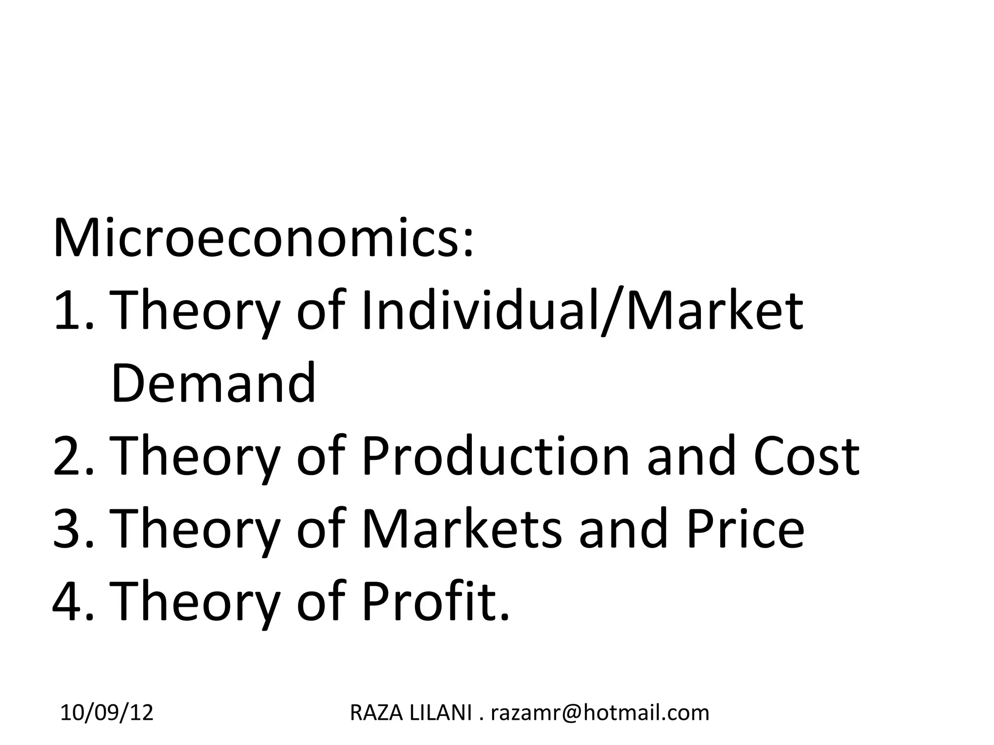 Microeconomics:
1. Theory of Individual/Market
   Demand
2. Theory of Production and Cost
3. Theory of Markets and Price
4. Theory of Profit.
10/09/12   RAZA LILANI . razamr@hotmail.com
 
