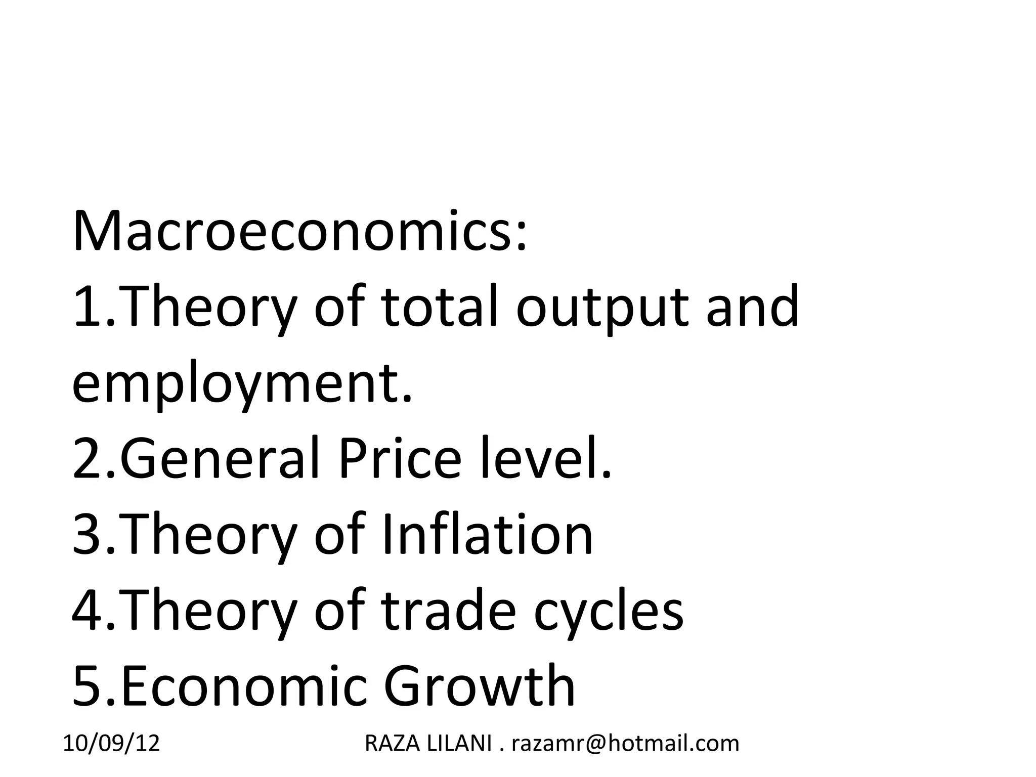Macroeconomics:
1.Theory of total output and
employment.
2.General Price level.
3.Theory of Inflation
4.Theory of trade cycles
5.Economic Growth
10/09/12   RAZA LILANI . razamr@hotmail.com
 