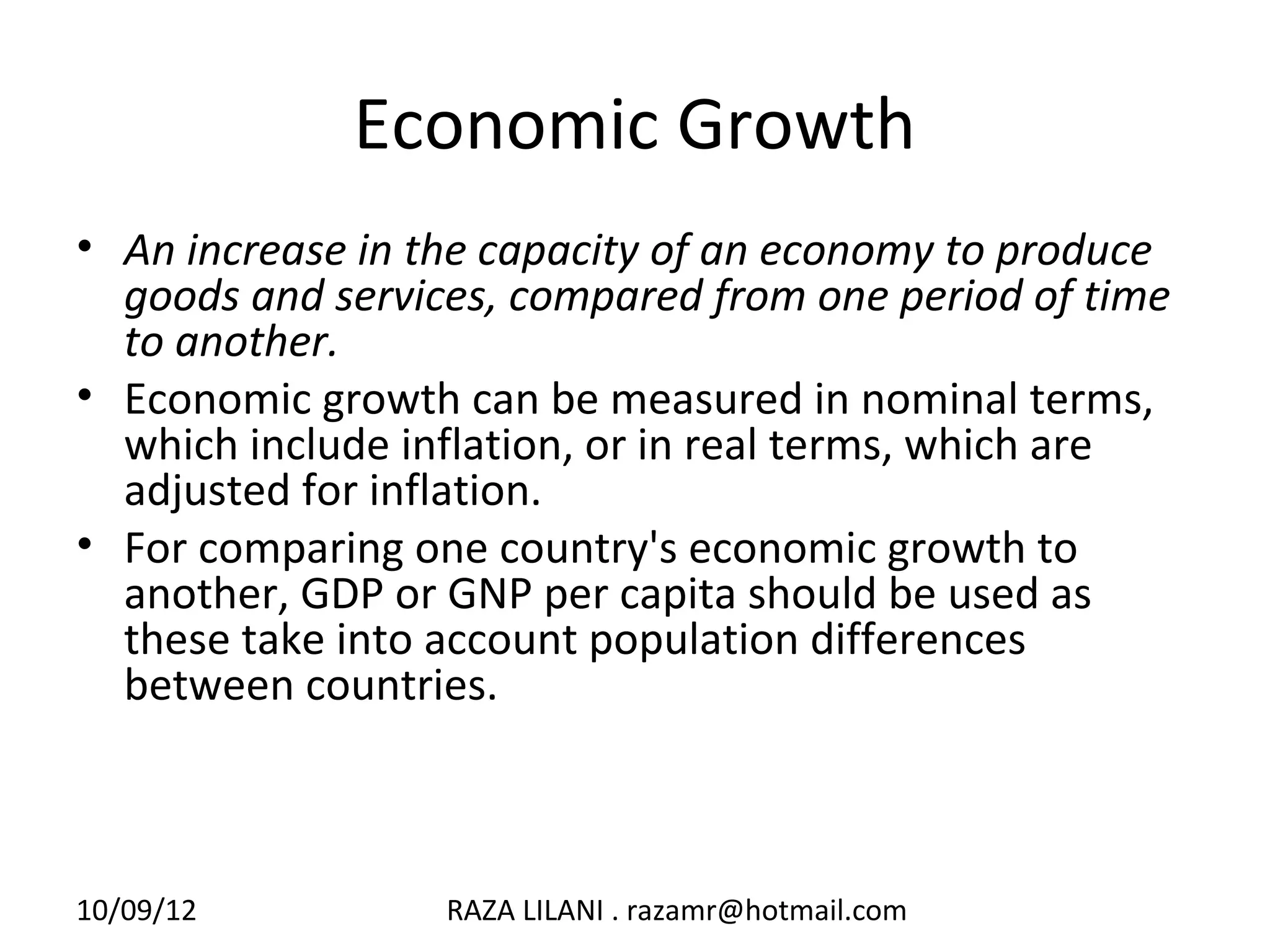 Economic Growth
• An increase in the capacity of an economy to produce
  goods and services, compared from one period of time
  to another.
• Economic growth can be measured in nominal terms,
  which include inflation, or in real terms, which are
  adjusted for inflation.
• For comparing one country's economic growth to
  another, GDP or GNP per capita should be used as
  these take into account population differences
  between countries.



10/09/12          RAZA LILANI . razamr@hotmail.com
 
