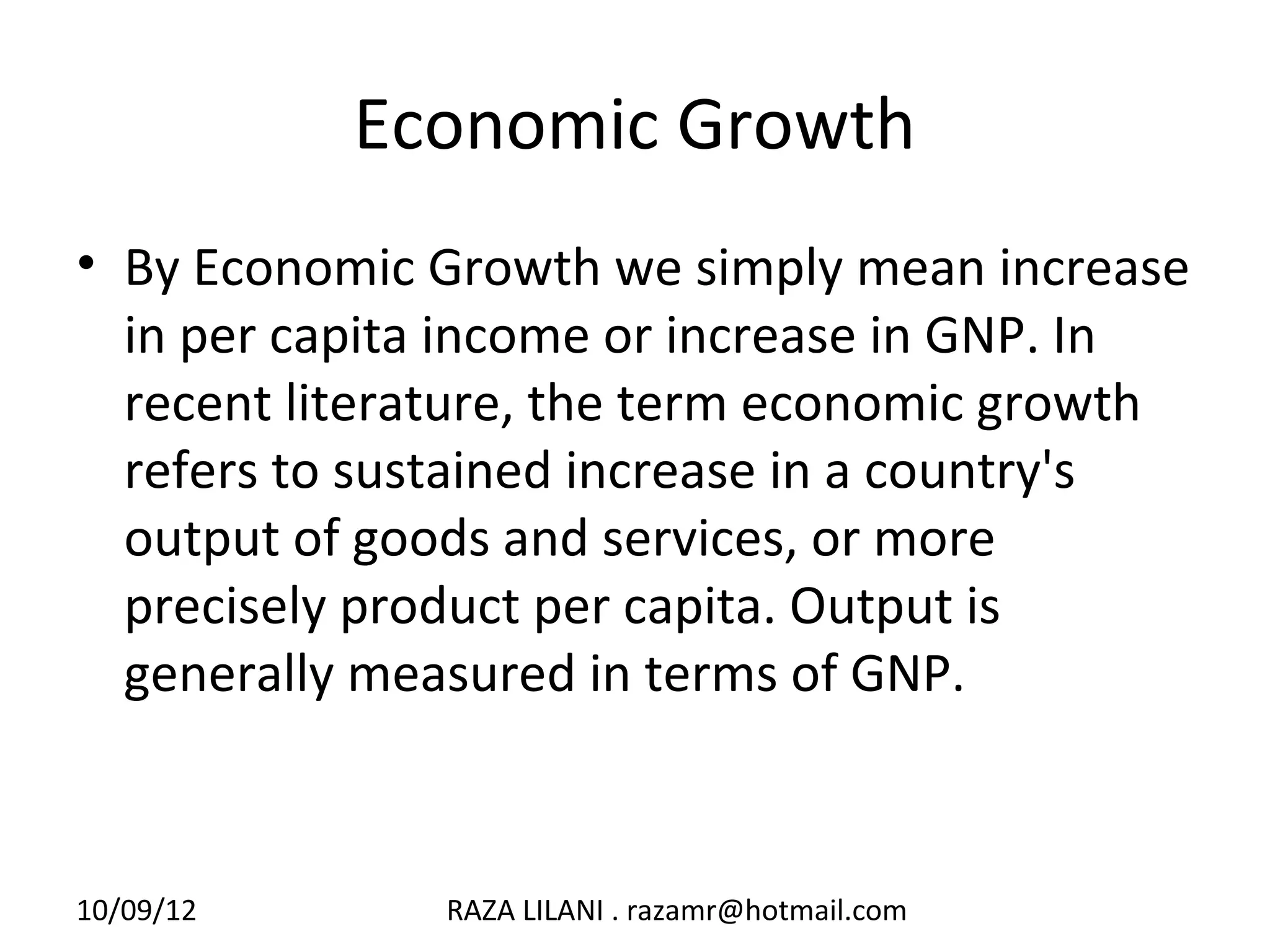 Economic Growth
• By Economic Growth we simply mean increase
  in per capita income or increase in GNP. In
  recent literature, the term economic growth
  refers to sustained increase in a country's
  output of goods and services, or more
  precisely product per capita. Output is
  generally measured in terms of GNP.



10/09/12      RAZA LILANI . razamr@hotmail.com
 