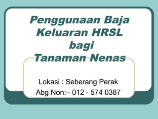 Penggunaan Baja
 Keluaran HRSL
      bagi
 Tanaman Nenas

  Lokasi : Seberang Perak
 Abg Non:– 012 - 574 0387
 
