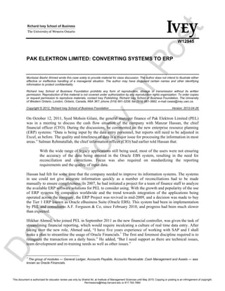 S w
W12945
PAK ELEKTRON LIMITED: CONVERTING SYSTEMS TO ERP
Muntazar Bashir Ahmed wrote this case solely to provide material for class discussion. The author does not intend to illustrate either
effective or ineffective handling of a managerial situation. The author may have disguised certain names and other identifying
information to protect confidentiality.
Richard Ivey School of Business Foundation prohibits any form of reproduction, storage or transmission without its written
permission. Reproduction of this material is not covered under authorization by any reproduction rights organization. To order copies
or request permission to reproduce materials, contact Ivey Publishing, Richard Ivey School of Business Foundation, The University
of Western Ontario, London, Ontario, Canada, N6A 3K7; phone (519) 661-3208; fax (519) 661-3882; e-mail cases@ivey.uwo.ca.
Copyright © 2012, Richard Ivey School of Business Foundation Version: 2012-04-26
On October 12, 2011, Syed Mohsin Gilani, the general manager finance of Pak Elektron Limited (PEL)
was in a meeting to discuss the cash flow situation of the company with Manzar Hassan, the chief
financial officer (CFO). During the discussions, he commented on the new enterprise resource planning
(ERP) systems: “Data is being input by the data entry personnel, but reports still need to be adjusted in
Excel, as before. The quality and timeliness of data is a major issue for processing the information in most
areas.” Salman Rehmatallah, the chief information officer (CIO) had earlier told Hassan that:
With the wide range of legacy applications still being used, most of the users were not ensuring
the accuracy of the data being entered in the Oracle EBS system, resulting in the need for
reconciliation and corrections. Focus was also required on standardizing the reporting
requirements and the quality of input data.
Hassan had felt for some time that the company needed to improve its information systems. The systems
in use could not give accurate information quickly as a number of reconciliations had to be made
manually to ensure completeness. In 2007, he had initiated a project for a team of finance staff to analyze
the available ERP software solutions for PEL to consider using. With the growth and popularity of the use
of ERP systems by companies worldwide and the trend towards integration of the applications being
operated across the company, the ERP Project was revived in mid-2009, and a decision was made to buy
the Tier 1 ERP known as Oracle eBusiness Suite (Oracle EBS). This system had been in implementation
by PEL and consultants A.F. Ferguson & Co, since February 2010, and progress had been much slower
than expected.
Iftikhar Ahmed, who joined PEL in September 2011 as the new financial controller, was given the task of
streamlining financial reporting, which would require inculcating a culture of real time data entry. After
taking over the new role, Ahmed said, “I have five years experience of working with SAP and I shall
make a plan to streamline the usage of Oracle Financials.1
The first and foremost discipline required is to
recognize the transaction on a daily basis.” He added, “But I need support as there are technical issues,
team development and re-training needs as well as other issues.”
1
The group of modules — General Ledger, Accounts Payable, Accounts Receivable ,Cash Management and Assets — was
known as Oracle Financials.
Do
NotCopyorPost
This document is authorized for educator review use only by Shahid Ali, at Institute of Management Sciences until May 2015. Copying or posting is an infringement of copyright.
Permissions@hbsp.harvard.edu or 617.783.7860
 