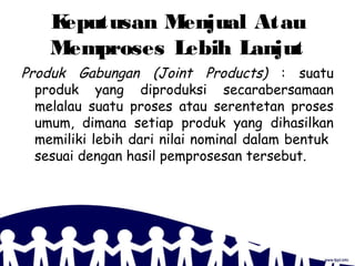 Keputusan Menjual Atau
Memproses Lebih Lanjut
Produk Gabungan (Joint Products) : suatu
produk yang diproduksi secarabersamaan
melalau suatu proses atau serentetan proses
umum, dimana setiap produk yang dihasilkan
memiliki lebih dari nilai nominal dalam bentuk
sesuai dengan hasil pemprosesan tersebut.
 