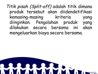 Titik pisah (Split-off) adalah titik dimana
produk tersebut akan diidendetifikasi
kemasing-masing kriteria yang
diinginkan. Pengolahan produk yang
dilakukan secara bersama ini akan
mengeluarkan biaya secara bersama.
 