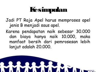 Kesimpulan
Jadi PT Raja Apel harus memproses apel
jenis B menjadi saus apel.
Karena pendapatan naik sebesar 30.000
dan biaya hanya naik 10.000, maka
manfaat bersih dari pemrosesan lebih
lanjut adalah 20.000.
 