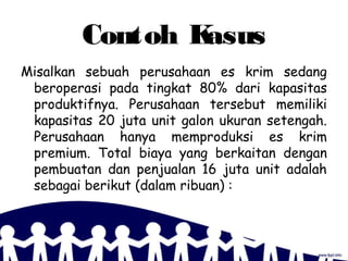Contoh Kasus
Misalkan sebuah perusahaan es krim sedang
beroperasi pada tingkat 80% dari kapasitas
produktifnya. Perusahaan tersebut memiliki
kapasitas 20 juta unit galon ukuran setengah.
Perusahaan hanya memproduksi es krim
premium. Total biaya yang berkaitan dengan
pembuatan dan penjualan 16 juta unit adalah
sebagai berikut (dalam ribuan) :
 