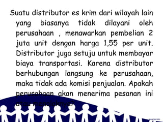 Suatu distributor es krim dari wilayah lain
yang biasanya tidak dilayani oleh
perusahaan , menawarkan pembelian 2
juta unit dengan harga 1,55 per unit.
Distributor juga setuju untuk membayar
biaya transportasi. Karena distributor
berhubungan langsung ke perusahaan,
maka tidak ada komisi penjualan. Apakah
perusahaan akan menerima pesanan ini
atau menolaknya?
 