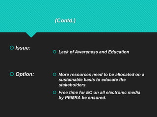 (Contd.)
 Issue:
 Option:
 Lack of Awareness and Education
 More resources need to be allocated on a
sustainable basis to educate the
stakeholders.
 Free time for EC on all electronic media
by PEMRA be ensured.
 
