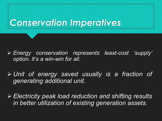 Conservation Imperatives
 Energy conservation represents least-cost ‘supply’
option. It’s a win-win for all.
 Unit of energy saved usually is a fraction of
generating additional unit.
 Electricity peak load reduction and shifting results
in better utilization of existing generation assets.
 