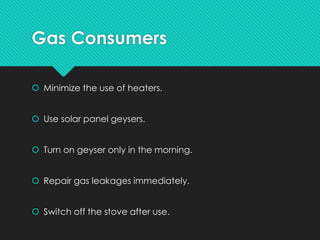 Gas Consumers
 Minimize the use of heaters.
 Use solar panel geysers.
 Turn on geyser only in the morning.
 Repair gas leakages immediately.
 Switch off the stove after use.
 