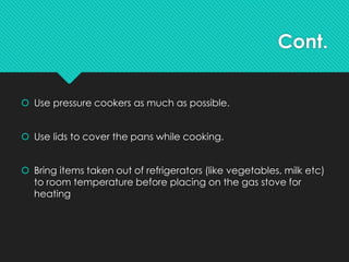 Cont.
 Use pressure cookers as much as possible.
 Use lids to cover the pans while cooking.
 Bring items taken out of refrigerators (like vegetables, milk etc)
to room temperature before placing on the gas stove for
heating
 