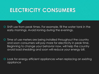 ELECTRICITY CONSUMERS
 Shift use from peak times. For example, fill the water tank in the
early mornings. Avoid ironing during the evenings.
 Time of use meters are being installed throughout the country
and soon consumers will pay more for electricity in peak time.
Beginning to change your behavior now, will help the country
avoid load shedding and soon will reduce your energy bill.
 Look for energy efficient appliances when replacing an existing
appliance
 