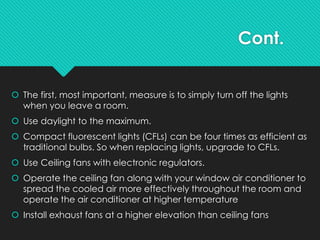 Cont.
 The first, most important, measure is to simply turn off the lights
when you leave a room.
 Use daylight to the maximum.
 Compact fluorescent lights (CFLs) can be four times as efficient as
traditional bulbs. So when replacing lights, upgrade to CFLs.
 Use Ceiling fans with electronic regulators.
 Operate the ceiling fan along with your window air conditioner to
spread the cooled air more effectively throughout the room and
operate the air conditioner at higher temperature
 Install exhaust fans at a higher elevation than ceiling fans
 