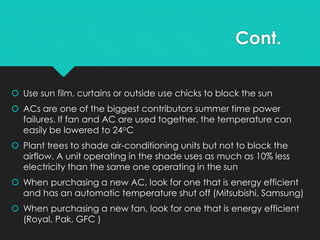 Cont.
 Use sun film, curtains or outside use chicks to block the sun
 ACs are one of the biggest contributors summer time power
failures. If fan and AC are used together, the temperature can
easily be lowered to 24oC
 Plant trees to shade air-conditioning units but not to block the
airflow. A unit operating in the shade uses as much as 10% less
electricity than the same one operating in the sun
 When purchasing a new AC, look for one that is energy efficient
and has an automatic temperature shut off (Mitsubishi, Samsung)
 When purchasing a new fan, look for one that is energy efficient
(Royal, Pak, GFC )
 