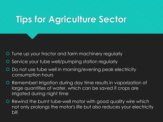 Tips for Agriculture Sector
 Tune up your tractor and farm machinery regularly
 Service your tube well/pumping station regularly
 Do not use tube well in morning/evening peak electricity
consumption hours
 Remember! Irrigation during day time results in vaporization of
large quantities of water, which can be saved if crops are
irrigated during night time
 Rewind the burnt tube-well motor with good quality wire which
not only prolongs the motor's life but also reduces your electricity
bill
 