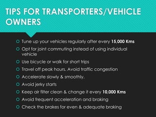 TIPS FOR TRANSPORTERS/VEHICLE
OWNERS
 Tune up your vehicles regularly after every 15,000 Kms
 Opt for joint commuting instead of using individual
vehicle
 Use bicycle or walk for short trips
 Travel off peak hours. Avoid traffic congestion
 Accelerate slowly & smoothly.
 Avoid jerky starts
 Keep air filter clean & change it every 10,000 Kms
 Avoid frequent acceleration and braking
 Check the brakes for even & adequate braking
 