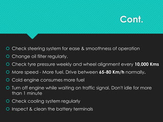 Cont.
 Check steering system for ease & smoothness of operation
 Change oil filter regularly.
 Check tyre pressure weekly and wheel alignment every 10,000 Kms
 More speed - More fuel. Drive between 65-80 Km/h normally.
 Cold engine consumes more fuel
 Turn off engine while waiting on traffic signal. Don't idle for more
than 1 minute
 Check cooling system regularly
 Inspect & clean the battery terminals
 