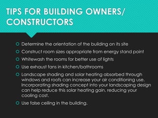 TIPS FOR BUILDING OWNERS/
CONSTRUCTORS
 Determine the orientation of the building on its site
 Construct room sizes appropriate from energy stand point
 Whitewash the rooms for better use of lights
 Use exhaust fans in kitchen/bathrooms
 Landscape shading and solar heating absorbed through
windows and roofs can increase your air conditioning use.
Incorporating shading concept into your landscaping design
can help reduce this solar heating gain, reducing your
cooling cost.
 Use false ceiling in the building.
 